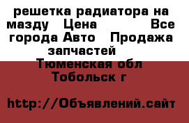  решетка радиатора на мазду › Цена ­ 4 500 - Все города Авто » Продажа запчастей   . Тюменская обл.,Тобольск г.